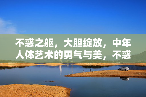 不惑之躯,大胆绽放,中年人体艺术的勇气与美,不惑绽放,中年人体艺术的勇气之美 不惑之躯,大胆绽放,中年人体艺术的勇气与美,不惑绽放,中年人体艺术的勇气之美