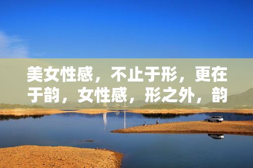 美女性感,不止于形,更在于韵,女性感,形之外,韵之中 美女性感,不止于形,更在于韵,女性感,形之外,韵之中