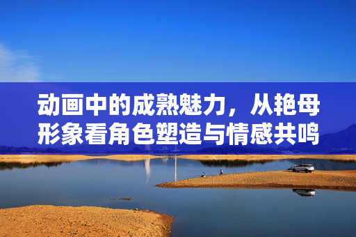 动画中的成熟魅力,从艳母形象看角色塑造与情感共鸣,动画艳母形象的成熟魅力,角色塑造与情感共鸣的融合 动画中的成熟魅力,从艳母形象看角色塑造与情感共鸣,动画艳母形象的成熟魅力,角色塑造与情感共鸣的融合
