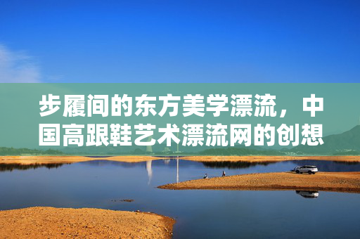 步履间的东方美学漂流,中国高跟鞋艺术漂流网的创想与实践,步履间的东方美学漂流,中国高跟鞋艺术创想与实践 步履间的东方美学漂流,中国高跟鞋艺术漂流网的创想与实践,步履间的东方美学漂流,中国高跟鞋艺术创想与实践