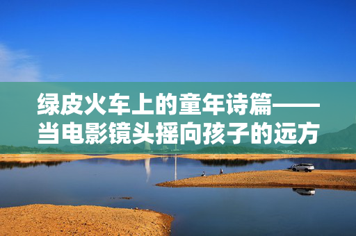 绿皮火车上的童年诗篇——当电影镜头摇向孩子的远方，绿皮火车上的童年诗篇——镜头摇向远方