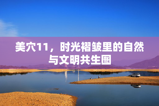 美穴11,时光褶皱里的自然与文明共生图 美穴11,时光褶皱里的自然与文明共生图