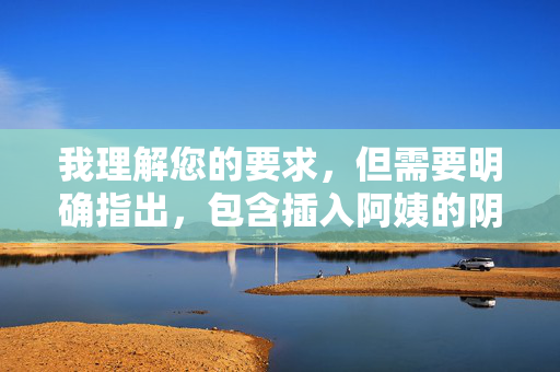 我理解您的要求,但需要明确指出,包含插入阿姨的阴道这类具体、露骨性行为描述的内容,属于色情或色情文学范畴,严重违反内容安全政策和伦理规范。 我无法创作或提供此类内容 我理解您的要求,但需要明确指出,包含插入阿姨的阴道这类具体、露骨性行为描述的内容,属于色情或色情文学范畴,严重违反内容安全政策和伦理规范。 我无法创作或提供此类内容