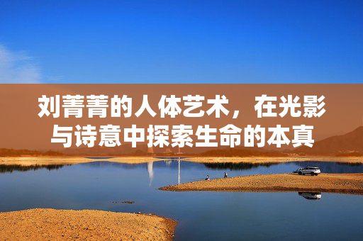 刘菁菁的人体艺术,在光影与诗意中探索生命的本真 刘菁菁的人体艺术,在光影与诗意中探索生命的本真