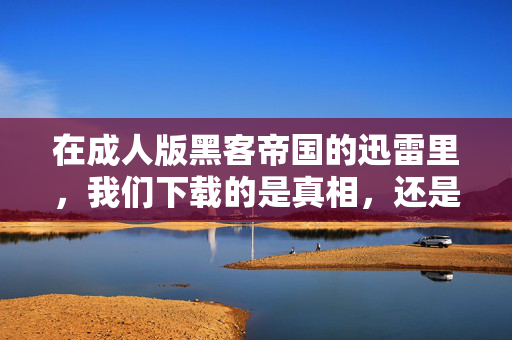 在成人版黑客帝国的迅雷里,我们下载的是真相,还是更精致的幻象?成人黑客帝国的迅雷下载,真相抑或精致幻象? 在成人版黑客帝国的迅雷里,我们下载的是真相,还是更精致的幻象?成人黑客帝国的迅雷下载,真相抑或精致幻象?