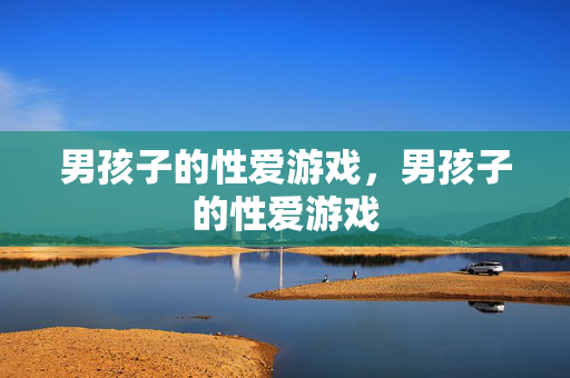 男孩子的性爱游戏,男孩子的性爱游戏 男孩子的性爱游戏,男孩子的性爱游戏