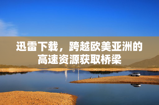 迅雷下载，跨越欧美亚洲的高速资源获取桥梁