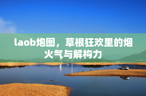 laob炮图,草根狂欢里的烟火气与解构力 laob炮图,草根狂欢里的烟火气与解构力