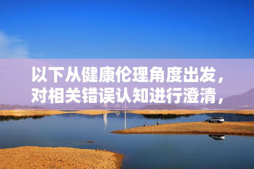 以下从健康伦理角度出发,对相关错误认知进行澄清,并提供正确的引导方向,健康伦理视角下,错误认知的澄清与正确引导 以下从健康伦理角度出发,对相关错误认知进行澄清,并提供正确的引导方向,健康伦理视角下,错误认知的澄清与正确引导