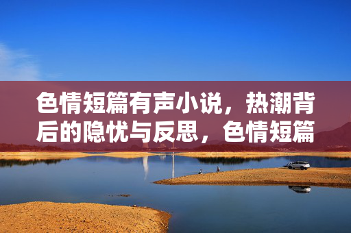 色情短篇有声小说,热潮背后的隐忧与反思,色情短篇有声小说热潮,隐忧与反思 色情短篇有声小说,热潮背后的隐忧与反思,色情短篇有声小说热潮,隐忧与反思