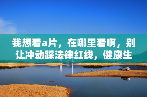 我想看a片,在哪里看啊,别让冲动踩法律红线,健康生活才是正解,别让冲动踩法律红线,健康生活才是正解 我想看a片,在哪里看啊,别让冲动踩法律红线,健康生活才是正解,别让冲动踩法律红线,健康生活才是正解