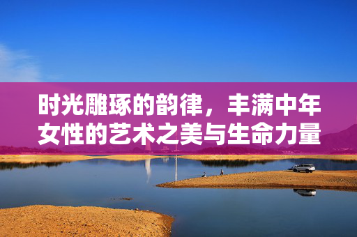 时光雕琢的韵律,丰满中年女性的艺术之美与生命力量,时光雕琢的韵律,丰满中年女性的艺术与生命力量 时光雕琢的韵律,丰满中年女性的艺术之美与生命力量,时光雕琢的韵律,丰满中年女性的艺术与生命力量