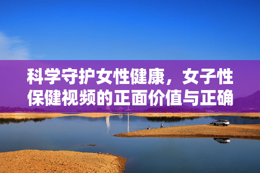 科学守护女性健康,女子性保健视频的正面价值与正确引导,科学守护女性健康,女子性保健视频的正面价值与正确引导 科学守护女性健康,女子性保健视频的正面价值与正确引导,科学守护女性健康,女子性保健视频的正面价值与正确引导