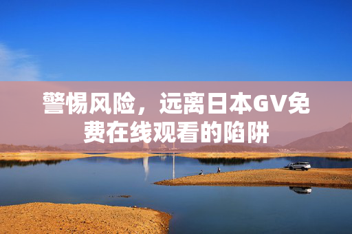 警惕风险,远离日本GV免费在线观看的陷阱 警惕风险,远离日本GV免费在线观看的陷阱