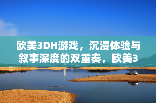 欧美3DH游戏，沉浸体验与叙事深度的双重奏，欧美3DH游戏，沉浸与叙事的双重奏