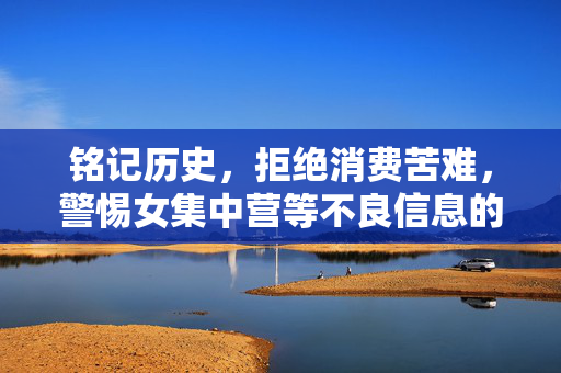 铭记历史,拒绝消费苦难,警惕女集中营等不良信息的传播,铭记历史,拒绝消费苦难,警惕不良信息传播 铭记历史,拒绝消费苦难,警惕女集中营等不良信息的传播,铭记历史,拒绝消费苦难,警惕不良信息传播