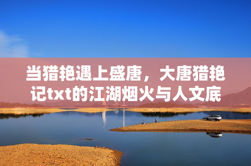 当猎艳遇上盛唐，大唐猎艳记txt的江湖烟火与人文底色，猎艳遇盛唐，江湖烟火人文底色