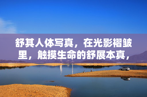 舒其人体写真,在光影褶皱里,触摸生命的舒展本真,光影褶皱间,触摸生命的舒展本真 舒其人体写真,在光影褶皱里,触摸生命的舒展本真,光影褶皱间,触摸生命的舒展本真