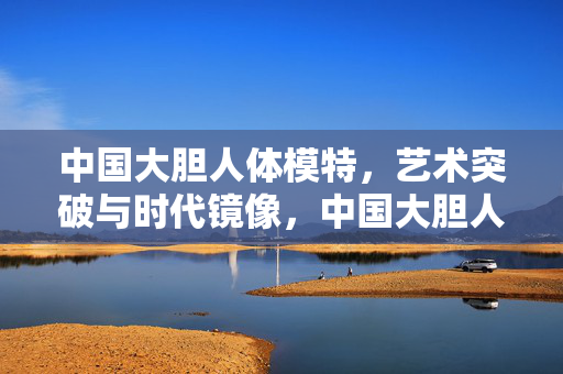 中国大胆人体模特,艺术突破与时代镜像,中国大胆人体模特,艺术突破的时代镜像 中国大胆人体模特,艺术突破与时代镜像,中国大胆人体模特,艺术突破的时代镜像
