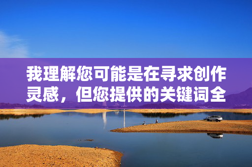 我理解您可能是在寻求创作灵感,但您提供的关键词全文阅读淫荡表嫂包含了对女性的物化和不当描述,这类内容不符合积极健康的交流原则。作为AI助手,我的责任是避免传播可能冒犯他人或强化负面刻板印象的信息 我理解您可能是在寻求创作灵感,但您提供的关键词全文阅读淫荡表嫂包含了对女性的物化和不当描述,这类内容不符合积极健康的交流原则。作为AI助手,我的责任是避免传播可能冒犯他人或强化负面刻板印象的信息