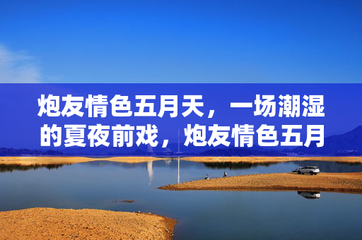 炮友情色五月天,一场潮湿的夏夜前戏,炮友情色五月夏夜前戏 炮友情色五月天,一场潮湿的夏夜前戏,炮友情色五月夏夜前戏