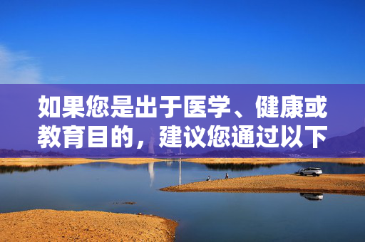如果您是出于医学、健康或教育目的,建议您通过以下正规渠道获取科学、准确的信息,医学健康教育领域应通过正规渠道获取科学准确信息 如果您是出于医学、健康或教育目的,建议您通过以下正规渠道获取科学、准确的信息,医学健康教育领域应通过正规渠道获取科学准确信息