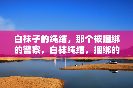 白袜子的绳结,那个被捆绑的警察,白袜绳结,捆绑的警察 白袜子的绳结,那个被捆绑的警察,白袜绳结,捆绑的警察