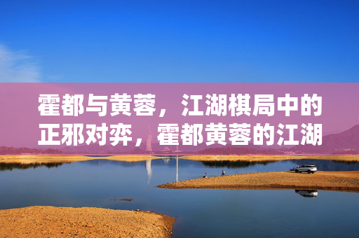 霍都与黄蓉,江湖棋局中的正邪对弈,霍都黄蓉的江湖正邪棋局 霍都与黄蓉,江湖棋局中的正邪对弈,霍都黄蓉的江湖正邪棋局