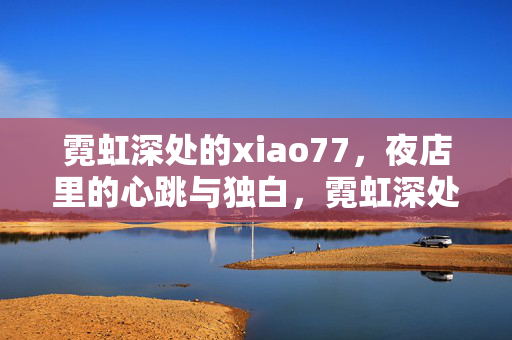 霓虹深处的xiao77,夜店里的心跳与独白,霓虹深处的xiao77,夜店心跳与独白 霓虹深处的xiao77,夜店里的心跳与独白,霓虹深处的xiao77,夜店心跳与独白