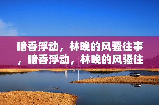 暗香浮动,林晚的风骚往事,暗香浮动,林晚的风骚往事 暗香浮动,林晚的风骚往事,暗香浮动,林晚的风骚往事