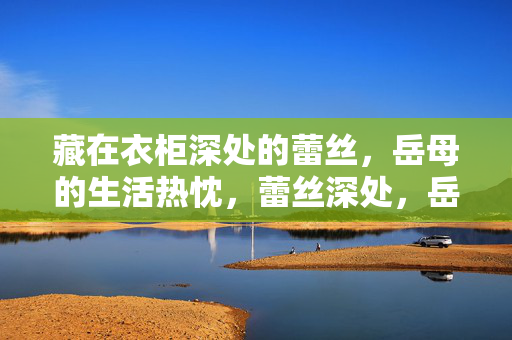 藏在衣柜深处的蕾丝,岳母的生活热忱,蕾丝深处,岳母的生活热忱 藏在衣柜深处的蕾丝,岳母的生活热忱,蕾丝深处,岳母的生活热忱