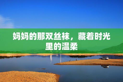 妈妈的那双丝袜,藏着时光里的温柔 妈妈的那双丝袜,藏着时光里的温柔