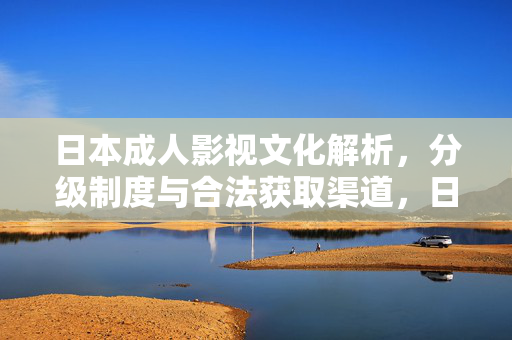 日本成人影视文化解析,分级制度与合法获取渠道,日本成人影视文化解析,分级制度与合法获取渠道 日本成人影视文化解析,分级制度与合法获取渠道,日本成人影视文化解析,分级制度与合法获取渠道