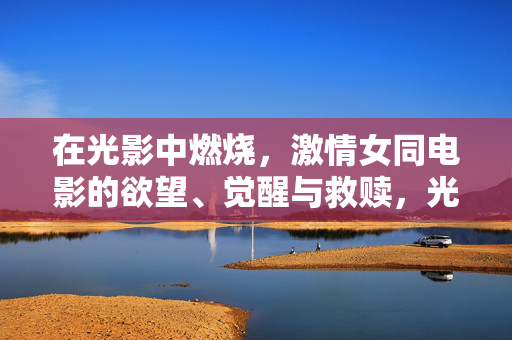 在光影中燃烧,激情女同电影的欲望、觉醒与救赎,光影中的女同之焰,欲望、觉醒与救赎 在光影中燃烧,激情女同电影的欲望、觉醒与救赎,光影中的女同之焰,欲望、觉醒与救赎