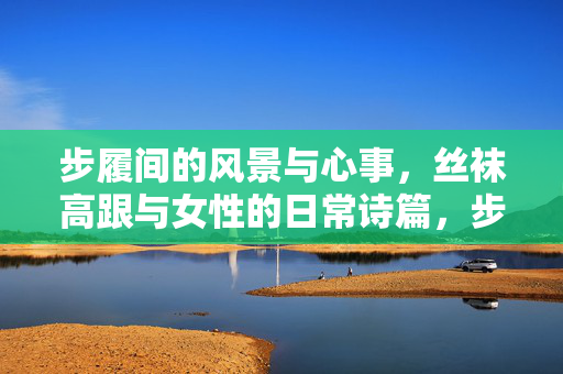 步履间的风景与心事，丝袜高跟与女性的日常诗篇，步履间的诗篇，丝袜高跟与她的日常心事