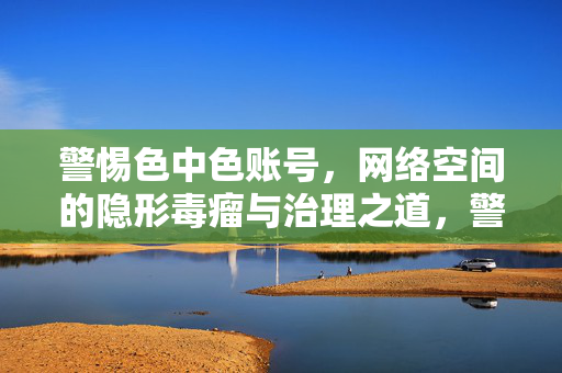 警惕色中色账号,网络空间的隐形毒瘤与治理之道,警惕色中色账号,网络隐形毒瘤与治理之道 警惕色中色账号,网络空间的隐形毒瘤与治理之道,警惕色中色账号,网络隐形毒瘤与治理之道