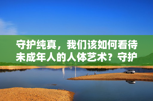 守护纯真，我们该如何看待未成年人的人体艺术？守护纯真，未成年人人体艺术的边界审视