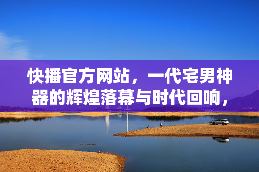 快播官方网站,一代宅男神器的辉煌落幕与时代回响,快播,一代宅男神器的辉煌落幕与时代回响 快播官方网站,一代宅男神器的辉煌落幕与时代回响,快播,一代宅男神器的辉煌落幕与时代回响
