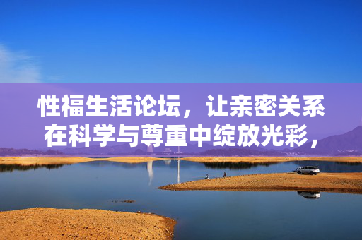 性福生活论坛,让亲密关系在科学与尊重中绽放光彩,性福论坛,科学与尊重中的亲密绽放 性福生活论坛,让亲密关系在科学与尊重中绽放光彩,性福论坛,科学与尊重中的亲密绽放