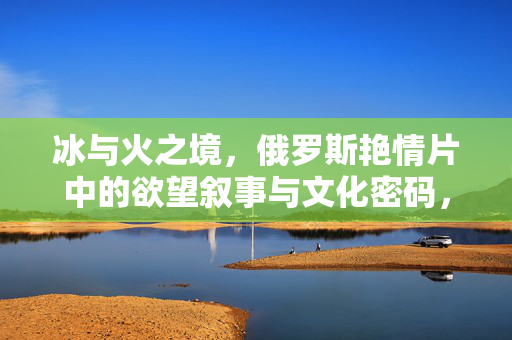 冰与火之境,俄罗斯艳情片中的欲望叙事与文化密码,冰与火之境,俄罗斯艳情片的欲望叙事与文化密码 冰与火之境,俄罗斯艳情片中的欲望叙事与文化密码,冰与火之境,俄罗斯艳情片的欲望叙事与文化密码