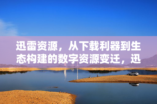 迅雷资源，从下载利器到生态构建的数字资源变迁，迅雷的数字资源变迁，从下载利器到生态构建