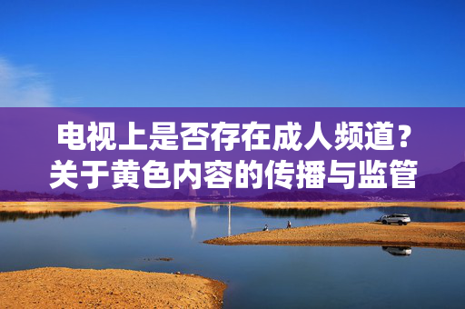 电视上是否存在成人频道?关于黄色内容的传播与监管边界 电视上是否存在成人频道?关于黄色内容的传播与监管边界