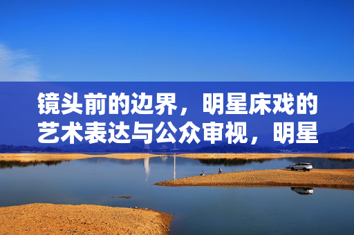 镜头前的边界，明星床戏的艺术表达与公众审视，明星床戏，镜头前的边界、艺术表达与公众审视