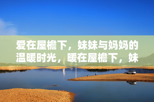 爱在屋檐下,妹妹与妈妈的温暖时光,暖在屋檐下,妹妹与妈妈 爱在屋檐下,妹妹与妈妈的温暖时光,暖在屋檐下,妹妹与妈妈
