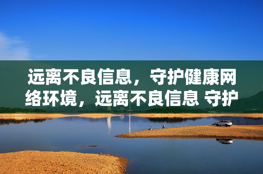 远离不良信息,守护健康网络环境,远离不良信息 守护清朗网络 远离不良信息,守护健康网络环境,远离不良信息 守护清朗网络