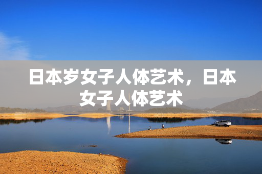 日本岁女子人体艺术,日本女子人体艺术 日本岁女子人体艺术,日本女子人体艺术