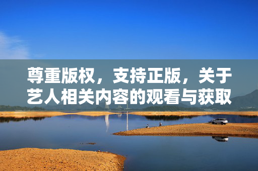 尊重版权，支持正版，关于艺人相关内容的观看与获取，尊重版权 支持正版，艺人内容的观看与获取