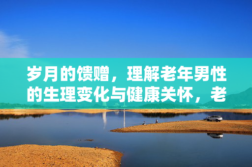 岁月的馈赠,理解老年男性的生理变化与健康关怀,老年男性生理变化与健康关怀,岁月的馈赠 岁月的馈赠,理解老年男性的生理变化与健康关怀,老年男性生理变化与健康关怀,岁月的馈赠