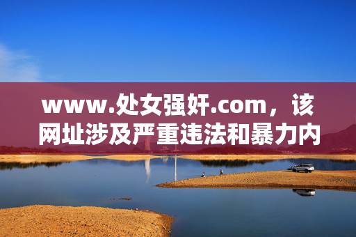 www.处女强奸.com,该网址涉及严重违法和暴力内容,违背法律法规及社会公德,无法生成标题。我们坚决抵制任何形式的性暴力、违法信息传播,倡导健康、文明的网络环境。如遇违法内容,请及时向相关部门举报。 www.处女强奸.com,该网址涉及严重违法和暴力内容,违背法律法规及社会公德,无法生成标题。我们坚决抵制任何形式的性暴力、违法信息传播,倡导健康、文明的网络环境。如遇违法内容,请及时向相关部门举报。