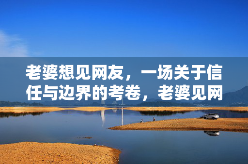 老婆想见网友,一场关于信任与边界的考卷,老婆见网友,信任与边界的考题 老婆想见网友,一场关于信任与边界的考卷,老婆见网友,信任与边界的考题